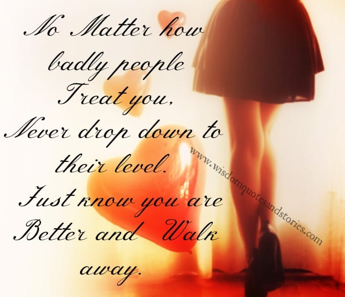 No matter how badly people treat you , Just know you are better and walk away