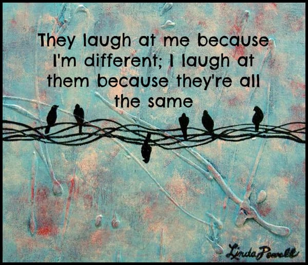 They laugh at me because I'm different; I laugh at them because they're all the same
