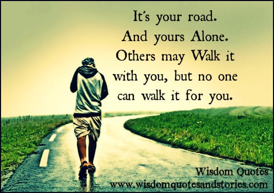 It's your road. And yours alone. Others may walk it with you, but no one can walk it for you