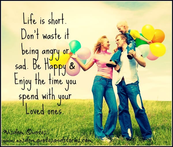 Life is short not to be wasted being angry or sad. Be happy and enjoy the time with your loved ones