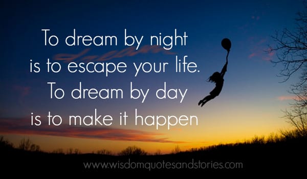 To dream by night is to escape your life. To dream by day is to make it happen