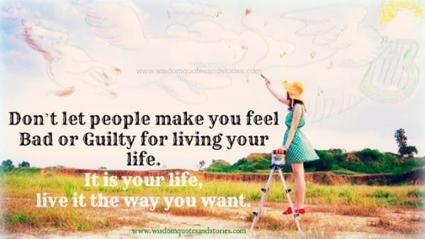 it is your life . Live it the way you want. Don't let people make you feel bad or guilty