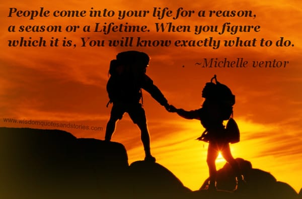 People come into your life for a reason, a season or a lifetime. When you know this , you know what to do. ~ Michelle ventor