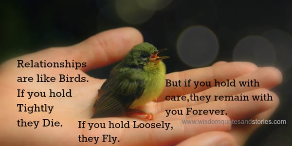 Relationships are like birds. if you hold tightly they die. If you hold loosely hey fly. If you hold with care , they remain