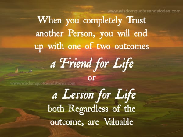 Trust another person and you will end up with either a friend for life or a lesson for life and both are valuable