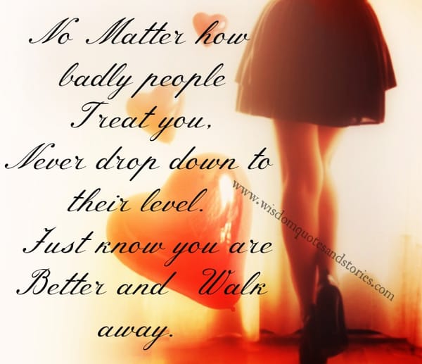 No matter how badly people treat you , Just know you are better and walk away