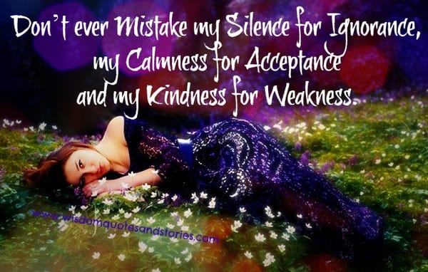 Don't mistake my silence for ignorance , calmness for acceptance and kindness for weakness