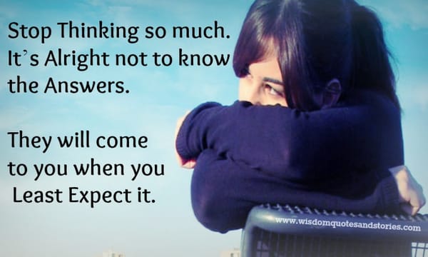 It is alright not to know the answers , they will come when you least expect it.