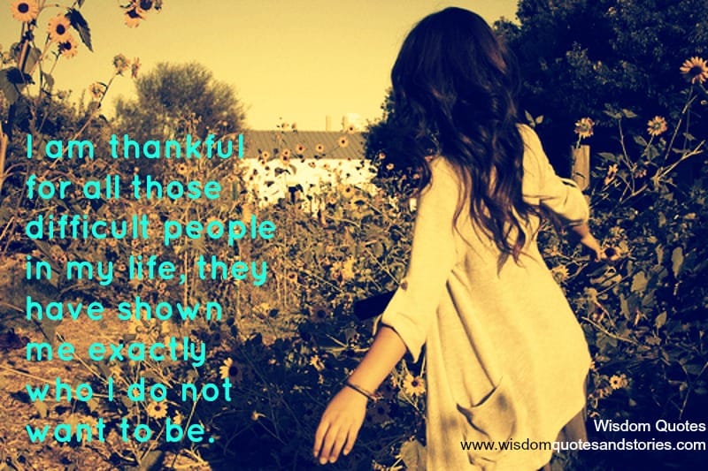 I am thankful for all those difficult people in my life, they have shown me exactly who I do not want to be