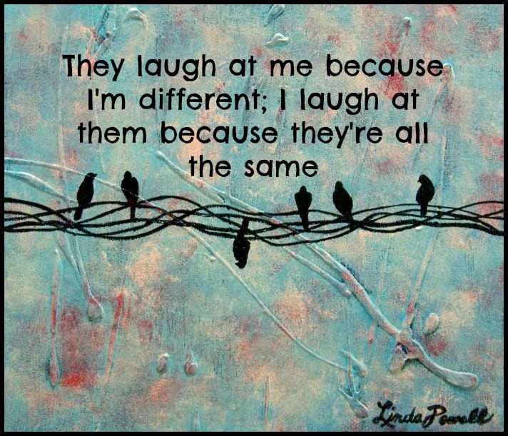They laugh at me because I'm different; I laugh at them because they're all the same