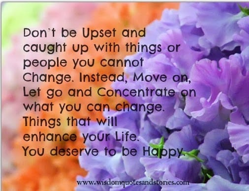 Don’t be upset with things or people you cannot change. Concentrate on what you can change.