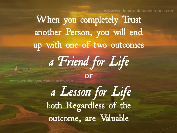 Trust another person and you will end up with either a friend for life or a lesson for life and both are valuable